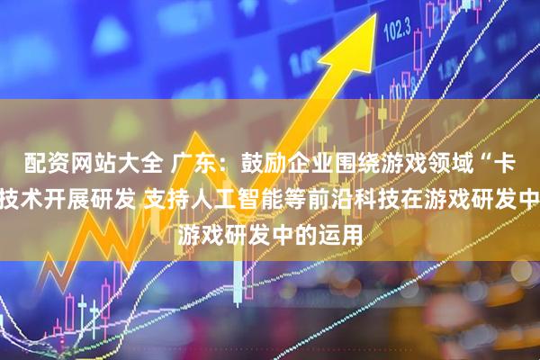 配资网站大全 广东：鼓励企业围绕游戏领域“卡脖子”技术开展研发 支持人工智能等前沿科技在游戏研发中的运用