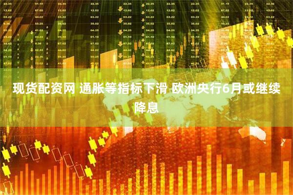 现货配资网 通胀等指标下滑 欧洲央行6月或继续降息