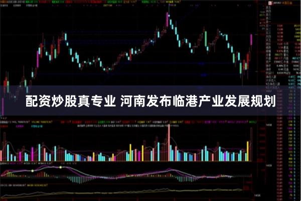 配资炒股真专业 河南发布临港产业发展规划