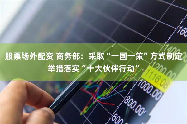 股票场外配资 商务部：采取“一国一策”方式制定举措落实“十大伙伴行动”