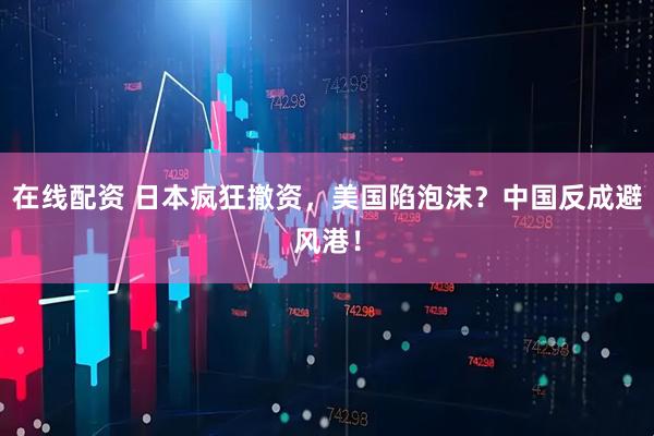 在线配资 日本疯狂撤资，美国陷泡沫？中国反成避风港！