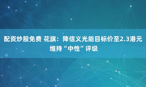 配资炒股免费 花旗：降信义光能目标价至2.3港元 维持“中性”评级
