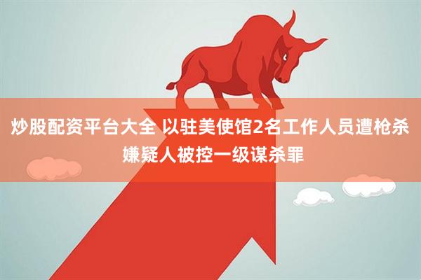 炒股配资平台大全 以驻美使馆2名工作人员遭枪杀 嫌疑人被控一级谋杀罪