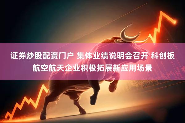 证券炒股配资门户 集体业绩说明会召开 科创板航空航天企业积极拓展新应用场景
