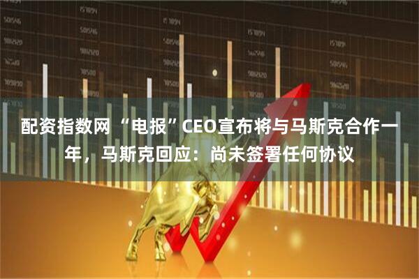 配资指数网 “电报”CEO宣布将与马斯克合作一年，马斯克回应：尚未签署任何协议
