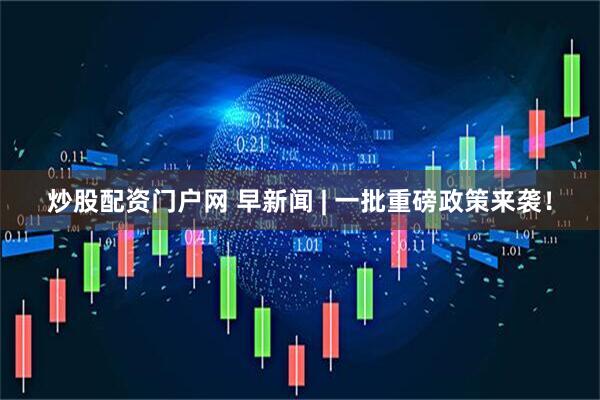 炒股配资门户网 早新闻 | 一批重磅政策来袭！