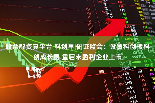 股票配资真平台 科创早报|证监会：设置科创板科创成长层 重启未盈利企业上市