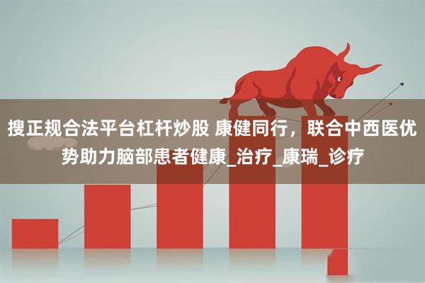 搜正规合法平台杠杆炒股 康健同行，联合中西医优势助力脑部患者健康_治疗_康瑞_诊疗