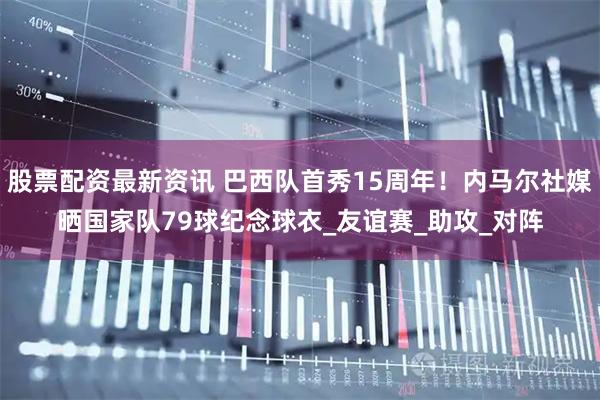 股票配资最新资讯 巴西队首秀15周年！内马尔社媒晒国家队79球纪念球衣_友谊赛_助攻_对阵