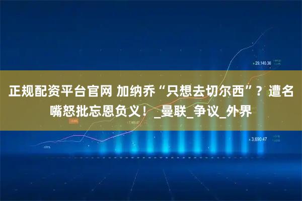 正规配资平台官网 加纳乔“只想去切尔西”？遭名嘴怒批忘恩负义！_曼联_争议_外界
