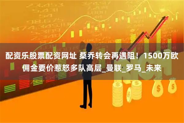 配资乐股票配资网址 桑乔转会再遇阻！1500万欧佣金要价惹怒多队高层_曼联_罗马_未来