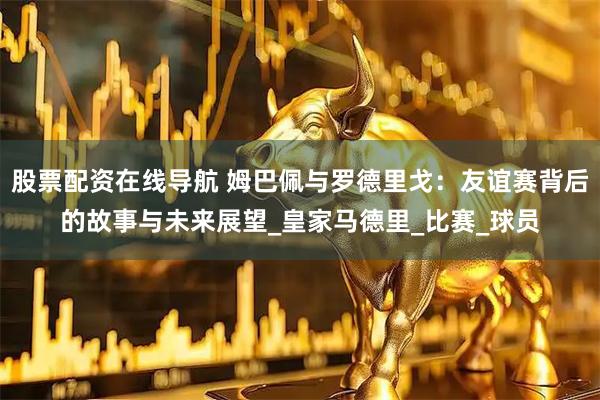 股票配资在线导航 姆巴佩与罗德里戈：友谊赛背后的故事与未来展望_皇家马德里_比赛_球员
