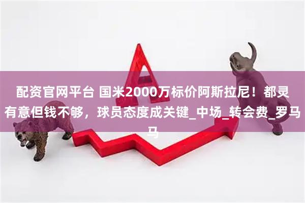 配资官网平台 国米2000万标价阿斯拉尼！都灵有意但钱不够，球员态度成关键_中场_转会费_罗马