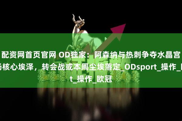配资网首页官网 OD独家：阿森纳与热刺争夺水晶宫中场核心埃泽，转会战或本周尘埃落定_ODsport_操作_欧冠