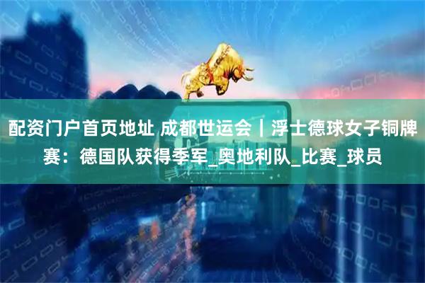 配资门户首页地址 成都世运会｜浮士德球女子铜牌赛：德国队获得季军_奥地利队_比赛_球员