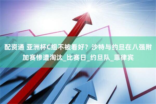 配资通 亚洲杯C组不被看好？沙特与约旦在八强附加赛惨遭淘汰_比赛日_约旦队_菲律宾
