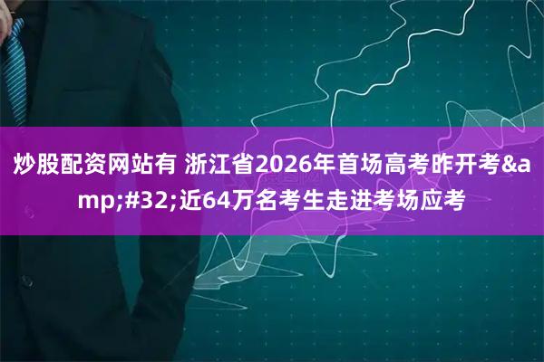 炒股配资网站有 浙江省2026年首场高考昨开考 近64万名考生走进考场应考