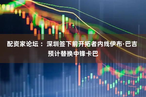 配资家论坛 ：深圳签下前开拓者内线伊布·巴吉 预计替换中锋卡巴